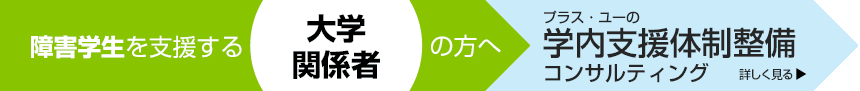 障害学生を支援する大学関係者の方へ。＋U（プラス・ユー）の学生支援サポート　詳しく見る