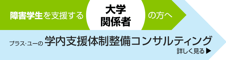 障害学生を支援する大学関係者の方へ。＋U（プラス・ユー）の学生支援サポート　詳しく見る