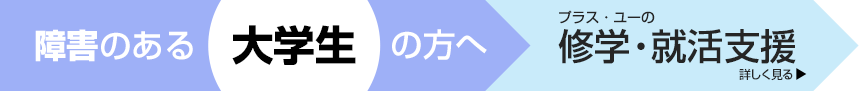 障害のある大学生の方へ。＋U（プラス・ユー）の修学・就活支援　詳しく見る