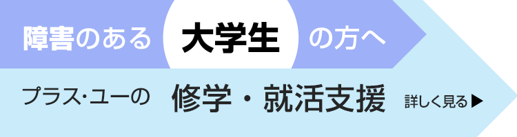 障害のある大学生の方へ。＋U（プラス・ユー）の修学・就活支援　詳しく見る