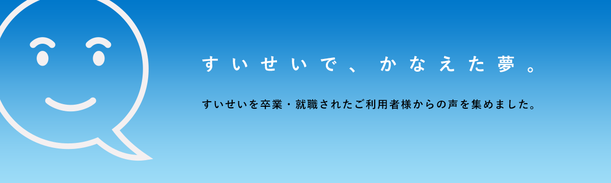 すいせいで、かなえた夢。すいせいを卒業・就職された利用者様からの声を集めました。