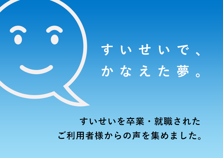 すいせいで、かなえた夢。すいせいを卒業・就職された利用者様からの声を集めました。